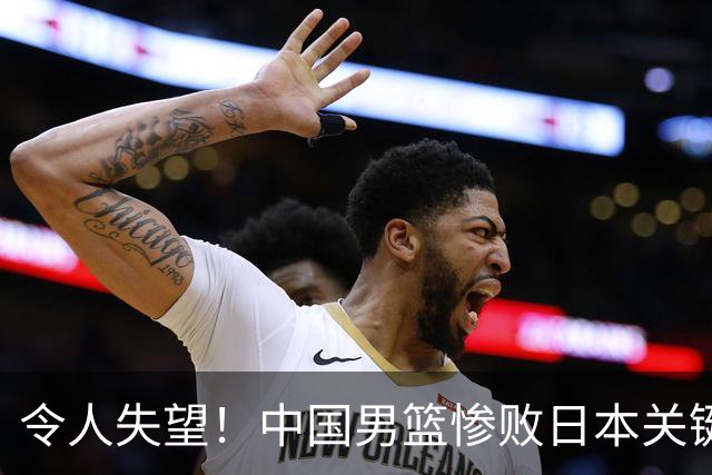 令人失望！中国男篮惨败日本关键5分钟，新星6次“离谱”犯错